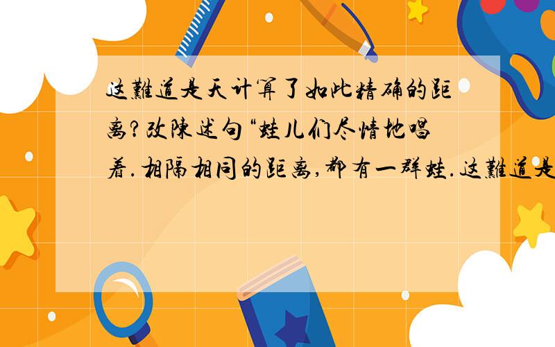 这难道是天计算了如此精确的距离?改陈述句“蛙儿们尽情地唱着.相隔相同的距离,都有一群蛙.这难道是天计算了如此精确的距离?”后一句改为陈述句.怎样改才正确?