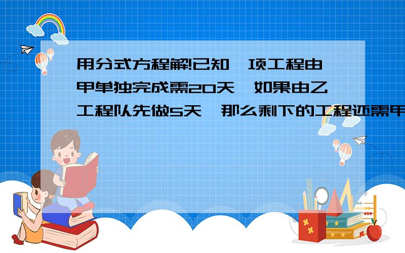 用分式方程解!已知一项工程由甲单独完成需20天,如果由乙工程队先做5天,那么剩下的工程还需甲乙两工程队合作10天才能完成.（1）求乙工程队单独完成这项工程所需的天数?（2）求甲乙两队