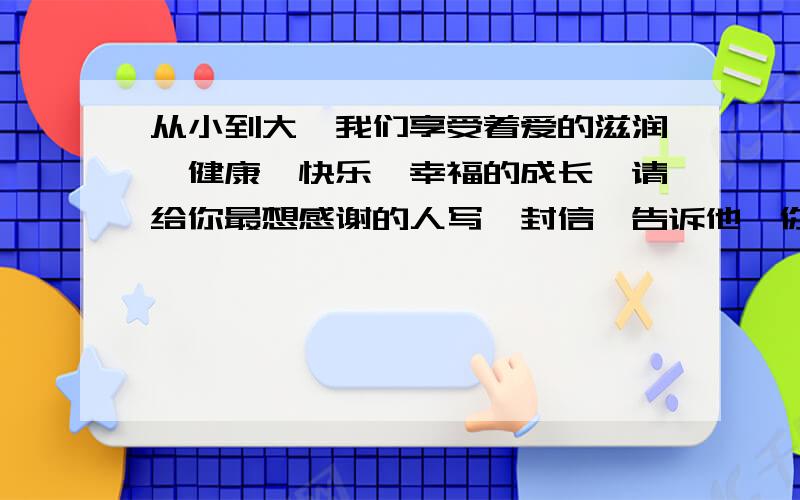 从小到大,我们享受着爱的滋润,健康、快乐、幸福的成长,请给你最想感谢的人写一封信,告诉他,你爱他.