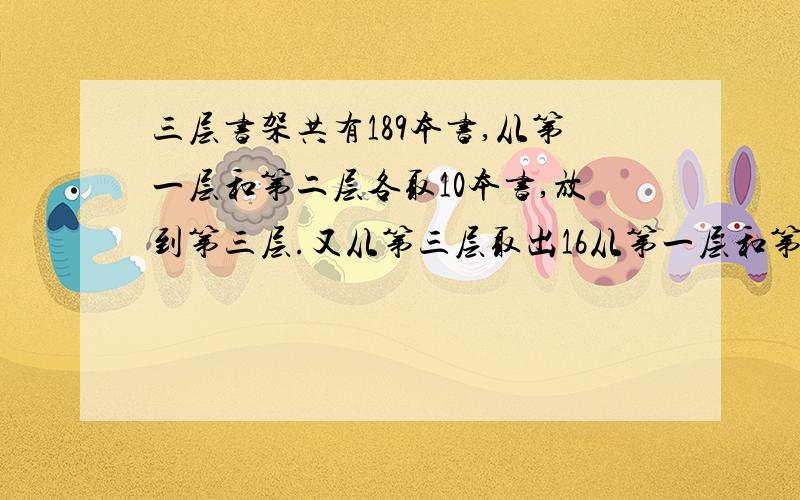 三层书架共有189本书,从第一层和第二层各取10本书,放到第三层.又从第三层取出16从第一层和第二层各取10本书,放到第三层.又从第三层取出16本书放到第一层,这样第一、二、三层的本数之比