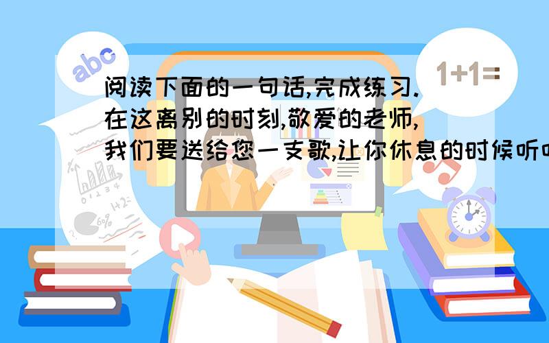 阅读下面的一句话,完成练习.在这离别的时刻,敬爱的老师,我们要送给您一支歌,让你休息的时候听听我们的心声；我们要把火一样的诗句塞在你的枕下,让您在睡梦中也能感受我们炽热的心跳.