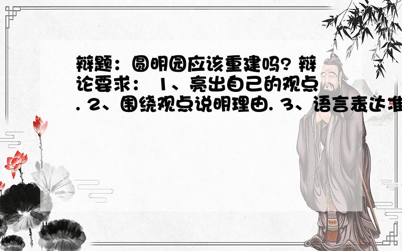 辩题：圆明园应该重建吗? 辩论要求： 1、亮出自己的观点. 2、围绕观点说明理由. 3、语言表达准确流畅.正方我认为圆明园应该重建,因为：1、可以发展旅游业；2、3、4、5、6、7、8、9、10、