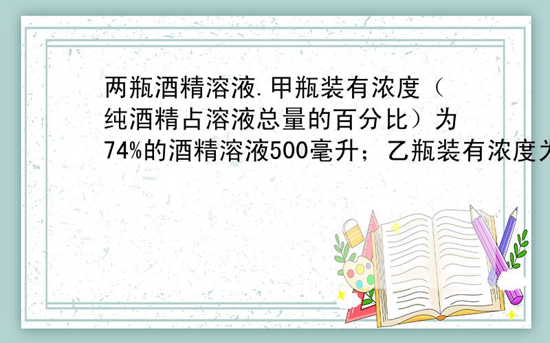 两瓶酒精溶液.甲瓶装有浓度（纯酒精占溶液总量的百分比）为74%的酒精溶液500毫升；乙瓶装有浓度为90%的酒两瓶酒精溶液.甲瓶装有浓度（纯酒精占溶液总量的百分比）为74%的酒精溶液500毫