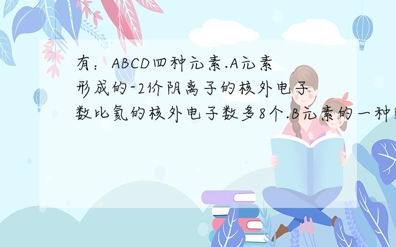 有：ABCD四种元素.A元素形成的-2价阴离子的核外电子数比氦的核外电子数多8个.B元素的一种氧化物为淡黄色固体.该固体遇到潮湿的空气能生成A的单质.C为原子核内有12个种子的二价金属.当2.4g