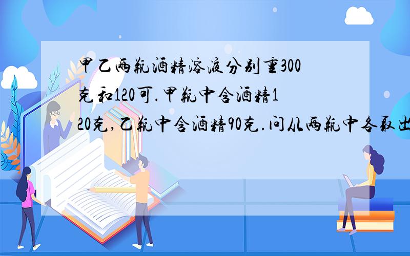 甲乙两瓶酒精溶液分别重300克和120可.甲瓶中含酒精120克,乙瓶中含酒精90克.问从两瓶中各取出多少克才能补：成浓度为50%的酒精溶液140克?