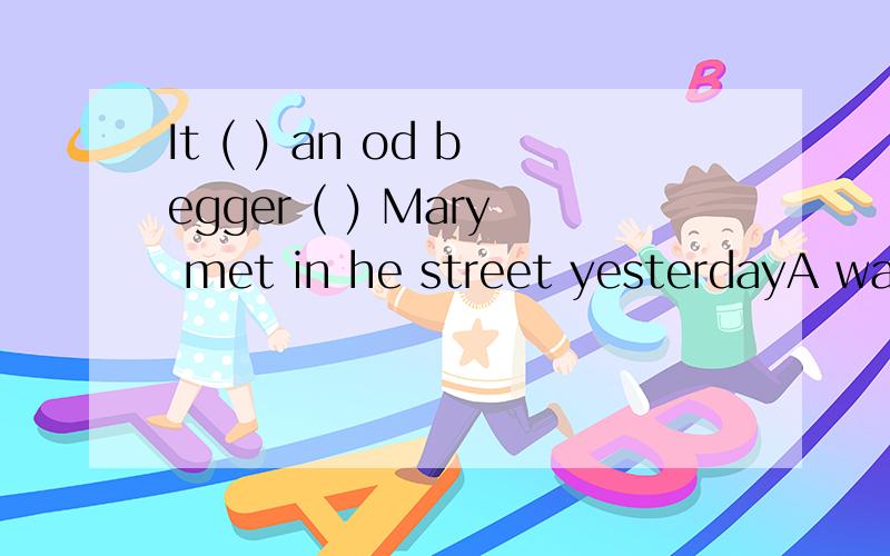 It ( ) an od begger ( ) Mary met in he street yesterdayA was which B was whom选的是B为什么不是A 强调句