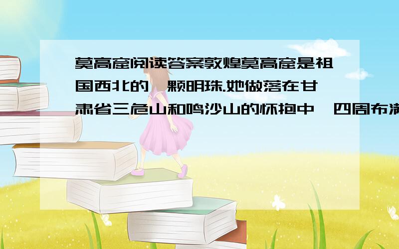 莫高窟阅读答案敦煌莫高窟是祖国西北的一颗明珠.她做落在甘肃省三危山和鸣沙山的怀抱中,四周布满沙丘,492个洞窟像蜂窝似的排列在断崖绝壁上.莫高窟保存着两千多尊彩塑.这些彩塑个性