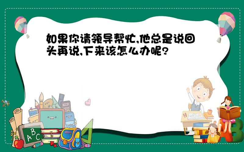 如果你请领导帮忙,他总是说回头再说,下来该怎么办呢?