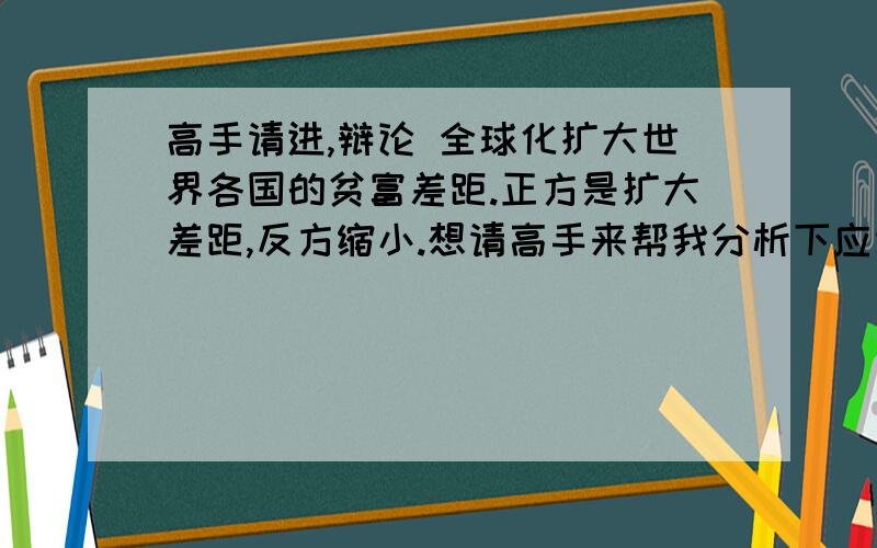 高手请进,辩论 全球化扩大世界各国的贫富差距.正方是扩大差距,反方缩小.想请高手来帮我分析下应该从哪几个角度切入话说的会比较多点.谢谢