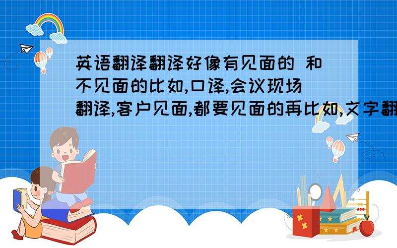 英语翻译翻译好像有见面的 和不见面的比如,口译,会议现场翻译,客户见面,都要见面的再比如,文字翻译,计件领取任务然后发工资的我想请大家如果了解的话,说说不用见人的翻译工作,可以自