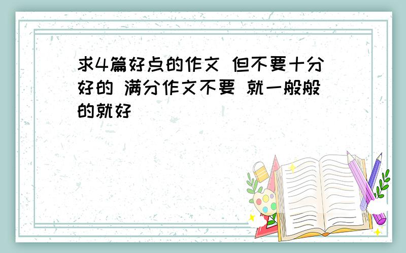 求4篇好点的作文 但不要十分好的 满分作文不要 就一般般的就好