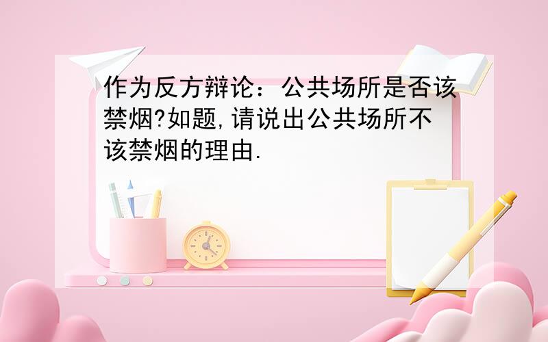 作为反方辩论：公共场所是否该禁烟?如题,请说出公共场所不该禁烟的理由.