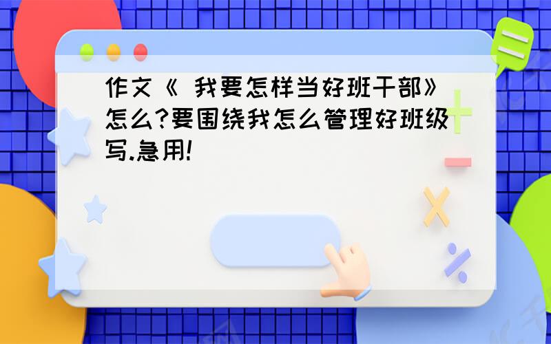 作文《 我要怎样当好班干部》怎么?要围绕我怎么管理好班级写.急用!