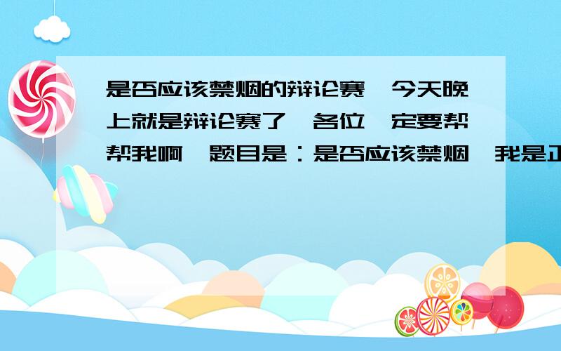 是否应该禁烟的辩论赛…今天晚上就是辩论赛了,各位一定要帮帮我啊,题目是：是否应该禁烟,我是正方,应该比较好讲啊我还是不会讲啊,帮帮我吧,越多越好啊非常感谢~