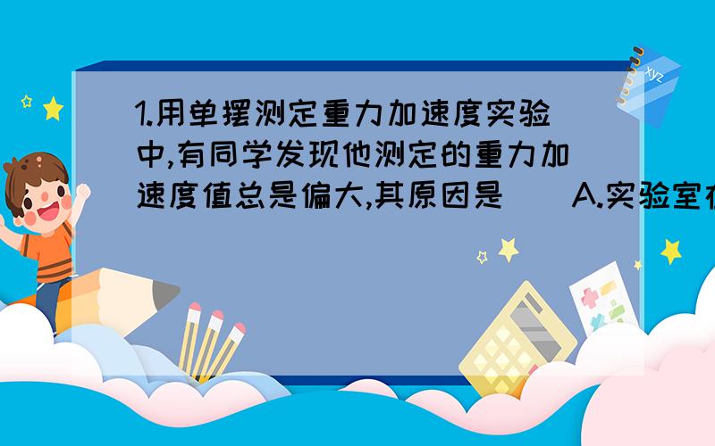 1.用单摆测定重力加速度实验中,有同学发现他测定的重力加速度值总是偏大,其原因是（）A.实验室在高山上,高出海平面太高B.单摆所用摆球太重C.测出n次全振动的时间t,误作为（n+1）次全振