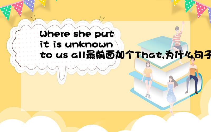 Where she put it is unknown to us all最前面加个That,为什么句子就错了?我知道不加是对的,主语从句嘛我知道的.我就是想知道加That为什么错了,主意我问的是什么啊,