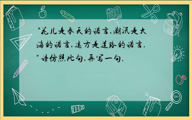 “花儿是春天的诺言,潮汛是大海的诺言,远方是道路的诺言.”请仿照此句,再写一句.