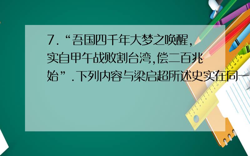 7.“吾国四千年大梦之唤醒,实自甲午战败割台湾,偿二百兆始”.下列内容与梁启超所述史实在同一条约的是（   ）A．允许日本在通商口岸开设工厂    B．开放广州、厦门、福州、宁波、上海