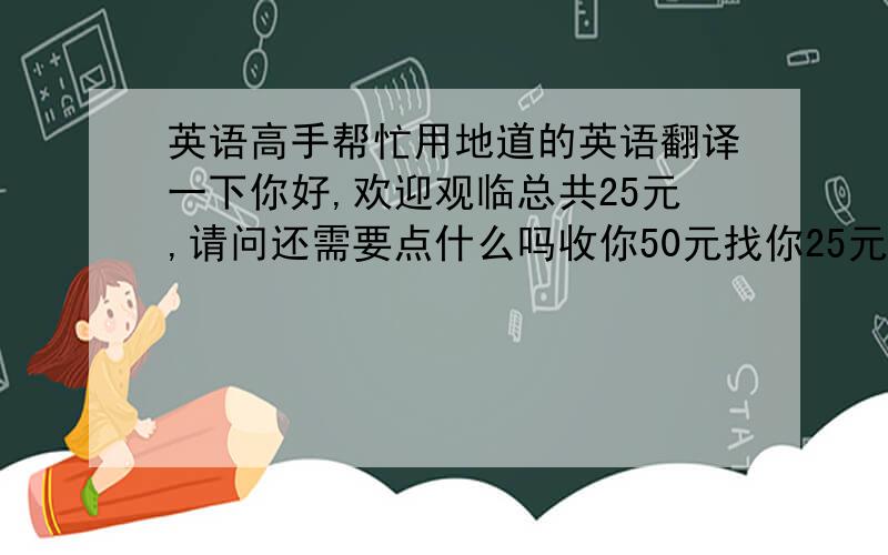 英语高手帮忙用地道的英语翻译一下你好,欢迎观临总共25元,请问还需要点什么吗收你50元找你25元,这是您的小票谢谢,欢迎再度光临