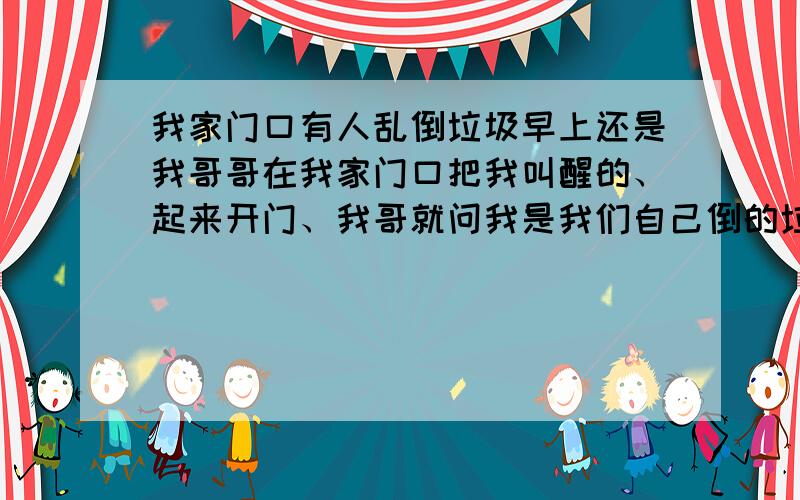 我家门口有人乱倒垃圾早上还是我哥哥在我家门口把我叫醒的、起来开门、我哥就问我是我们自己倒的垃圾吗、我一看,真的一堆垃圾就围在我要用水的地方,我觉得郁闷,又没有跟人吵过架、