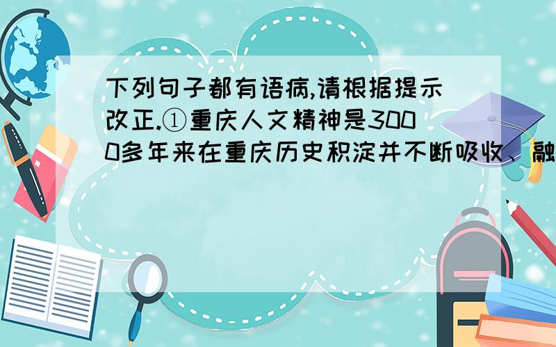 下列句子都有语病,请根据提示改正.①重庆人文精神是3000多年来在重庆历史积淀并不断吸收、融通各种外来文化资源的基础上 逐渐慢慢形成和发展起来的,②是重庆人在生存、发展过程中提