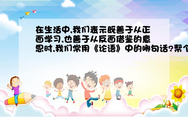 在生活中,我们表示既善于从正面学习,也善于从反面借鉴的意思时,我们常用《论语》中的哪句话?帮个忙