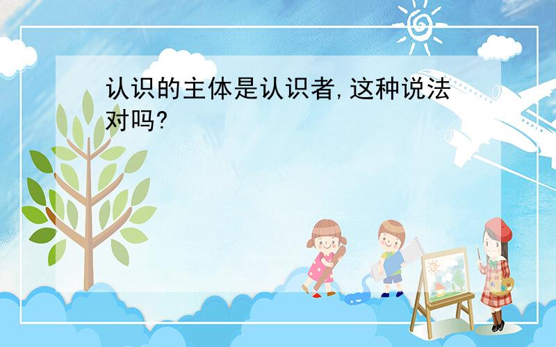 认识的主体是认识者,这种说法对吗?