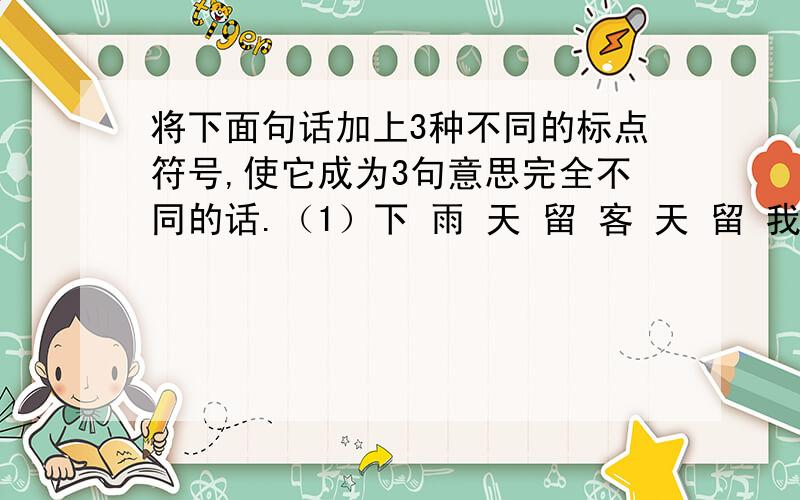 将下面句话加上3种不同的标点符号,使它成为3句意思完全不同的话.（1）下 雨 天 留 客 天 留 我 不 留 （2）下 雨 天 留 客 天 留 我 不 留 （3）下 雨 天 留 客 天 留 我 不 留