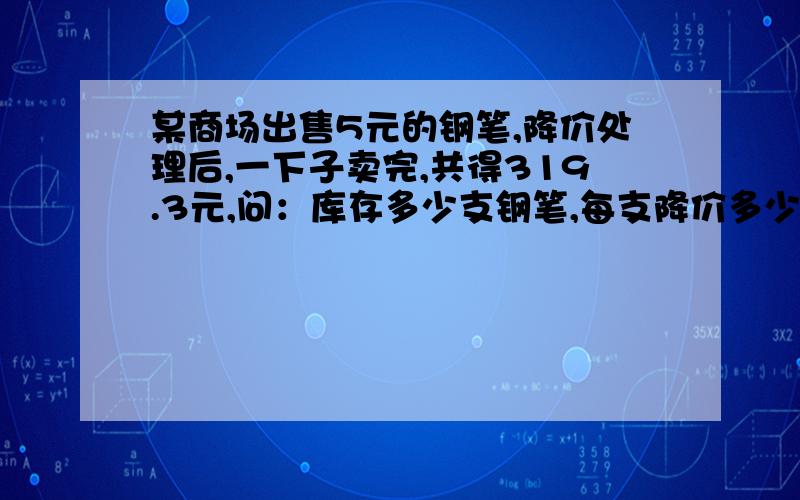 某商场出售5元的钢笔,降价处理后,一下子卖完,共得319.3元,问：库存多少支钢笔,每支降价多少?