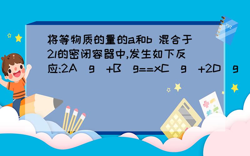 将等物质的量的a和b 混合于2l的密闭容器中,发生如下反应:2A(g)+B(g==xC(g)+2D(g)经过5min后测得D的浓度为1mol/L,A、B的物质的量浓度之比为1:2 C的平均反应速率为0.4mol/L*min,试计算1、5分钟末B的转化率