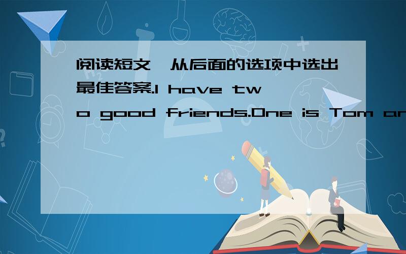 阅读短文,从后面的选项中选出最佳答案.I have two good friends.One is Tom and [1]is Mary.Tom [2] PE best,[3]Mary doesn't like PE.Her favourite lesson is Chinese.I find boys' and girls'[4]lessons are different.Many young boys like PE.Mos