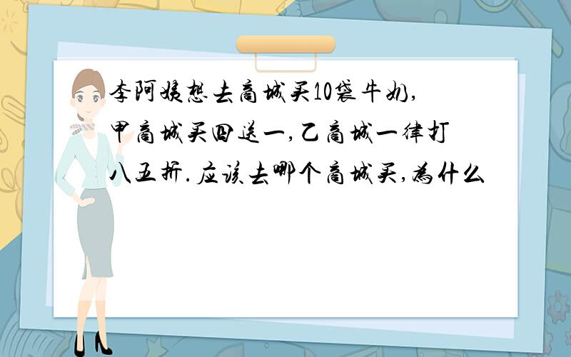 李阿姨想去商城买10袋牛奶,甲商城买四送一,乙商城一律打八五折.应该去哪个商城买,为什么