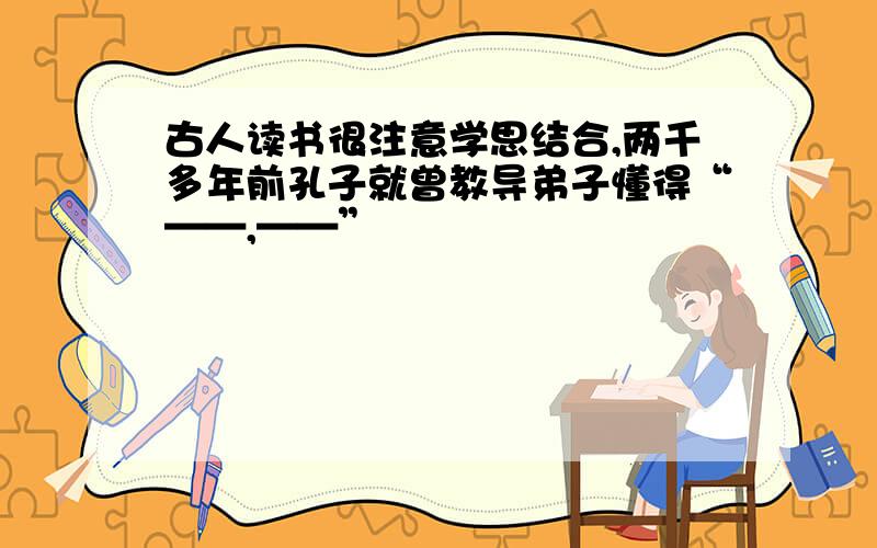 古人读书很注意学思结合,两千多年前孔子就曾教导弟子懂得“——,——”