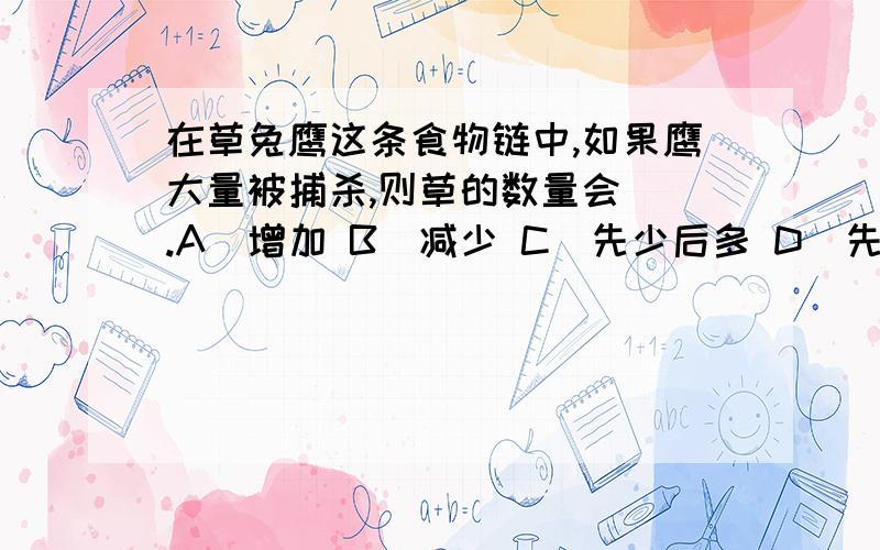 在草兔鹰这条食物链中,如果鹰大量被捕杀,则草的数量会＿＿.A．增加 B．减少 C．先少后多 D．先多后少我选的是C,我明白＇草的数量会先减少再增加,最后趋于稳定.鹰被大量捕杀后,兔缺少天