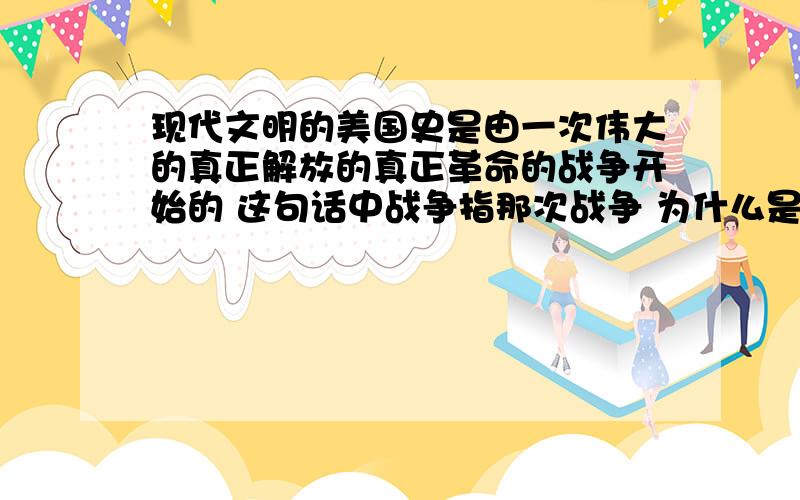 现代文明的美国史是由一次伟大的真正解放的真正革命的战争开始的 这句话中战争指那次战争 为什么是...现代文明的美国史是由一次伟大的真正解放的真正革命的战争开始的 这句话中战争