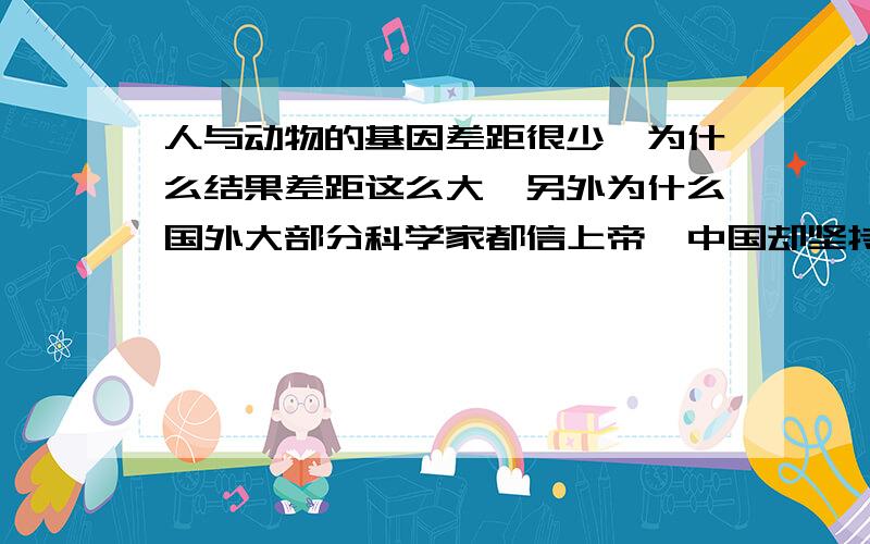 人与动物的基因差距很少,为什么结果差距这么大,另外为什么国外大部分科学家都信上帝,中国却坚持无神论