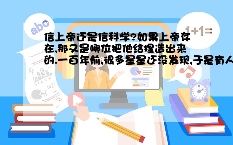 信上帝还是信科学?如果上帝存在,那又是哪位把他给捏造出来的.一百年前,很多星星还没发现,于是有人说这些星星不存在,再今天看来他们很愚蠢今天,又有人说某某东西不存在,会不会又被将