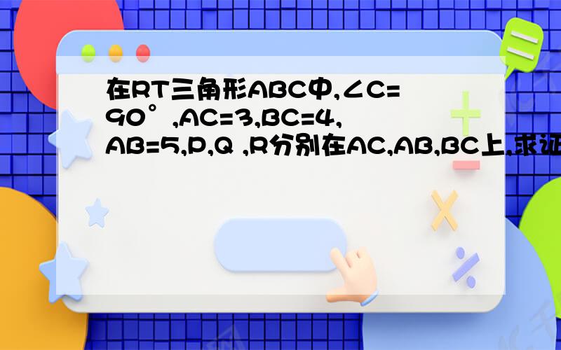 在RT三角形ABC中,∠C=90°,AC=3,BC=4,AB=5,P,Q ,R分别在AC,AB,BC上,求证:三角形PQR的周长大于4.8