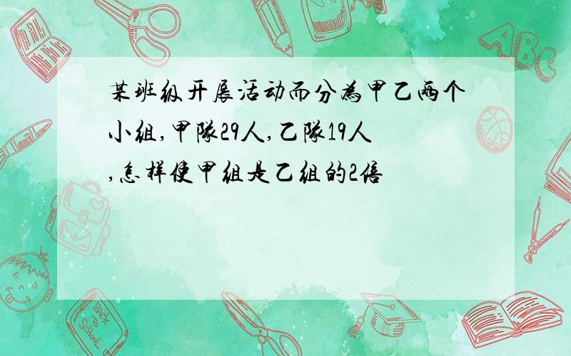 某班级开展活动而分为甲乙两个小组,甲队29人,乙队19人,怎样使甲组是乙组的2倍