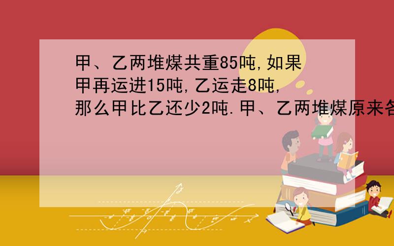 甲、乙两堆煤共重85吨,如果甲再运进15吨,乙运走8吨,那么甲比乙还少2吨.甲、乙两堆煤原来各重多少吨?不设X解题