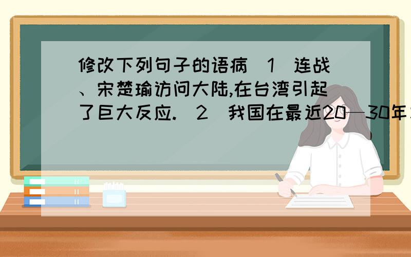 修改下列句子的语病（1）连战、宋楚瑜访问大陆,在台湾引起了巨大反应.（2）我国在最近20—30年左右建造5条跨海隧道.（3）我们应该努力完成一切人民交给我们的任务.