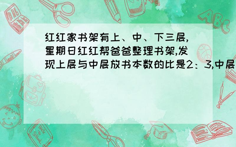 红红家书架有上、中、下三层,星期日红红帮爸爸整理书架,发现上层与中层放书本数的比是2：3,中层与下层放书本数的比是5：4.爸爸想让红红写出上层与下层放书本数的比,