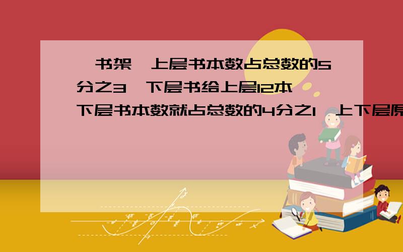 一书架,上层书本数占总数的5分之3,下层书给上层12本,下层书本数就占总数的4分之1,上下层原来各有多少一个书架,上层书本数占总数的5分之3,下层书给上层12本,下层书本数就占总数的4分之1,