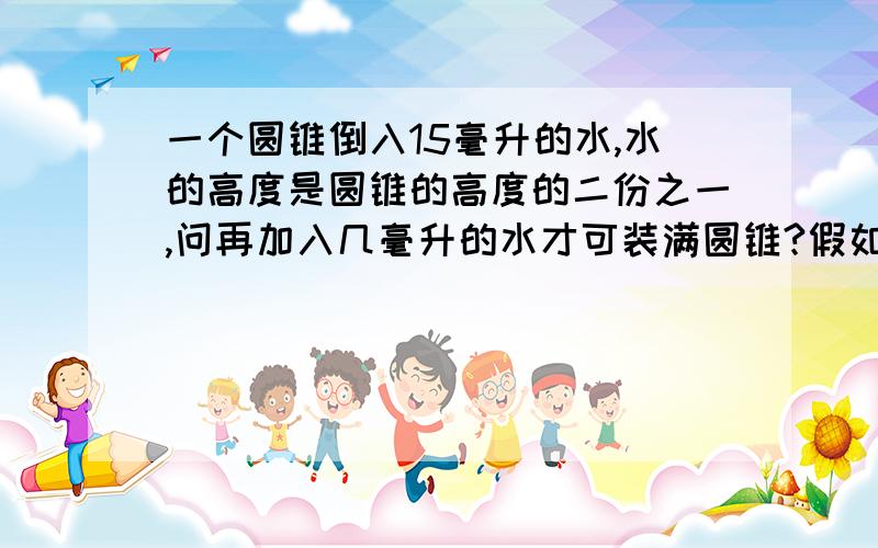 一个圆锥倒入15毫升的水,水的高度是圆锥的高度的二份之一,问再加入几毫升的水才可装满圆锥?假如有倒放，