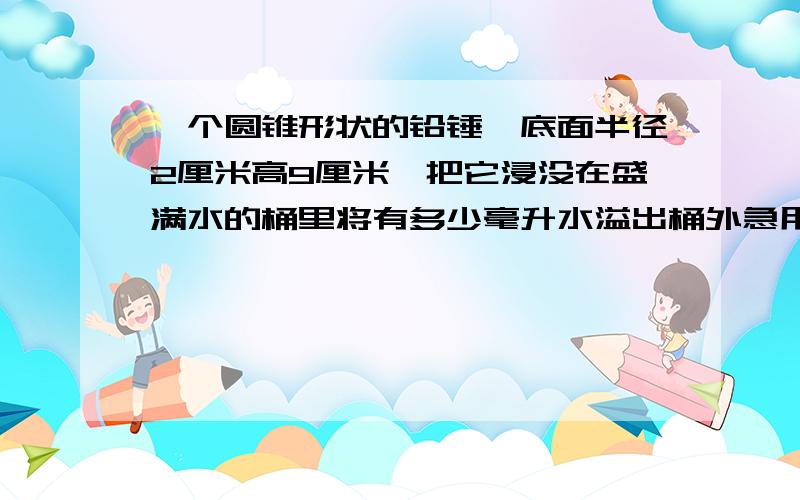 一个圆锥形状的铅锤,底面半径2厘米高9厘米,把它浸没在盛满水的桶里将有多少毫升水溢出桶外急用