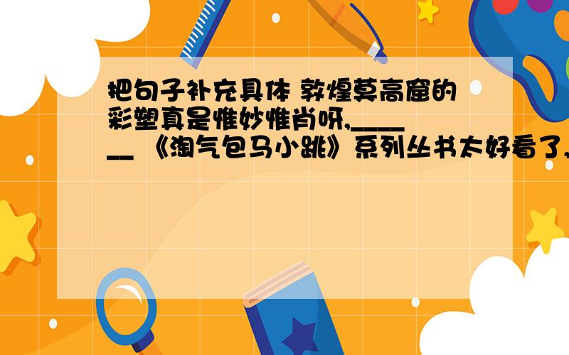 把句子补充具体 敦煌莫高窟的彩塑真是惟妙惟肖呀,______ 《淘气包马小跳》系列丛书太好看了,把句子补充具体 敦煌莫高窟的彩塑真是惟妙惟肖呀,______ 《淘气包马小跳》系列丛书太好看了,__