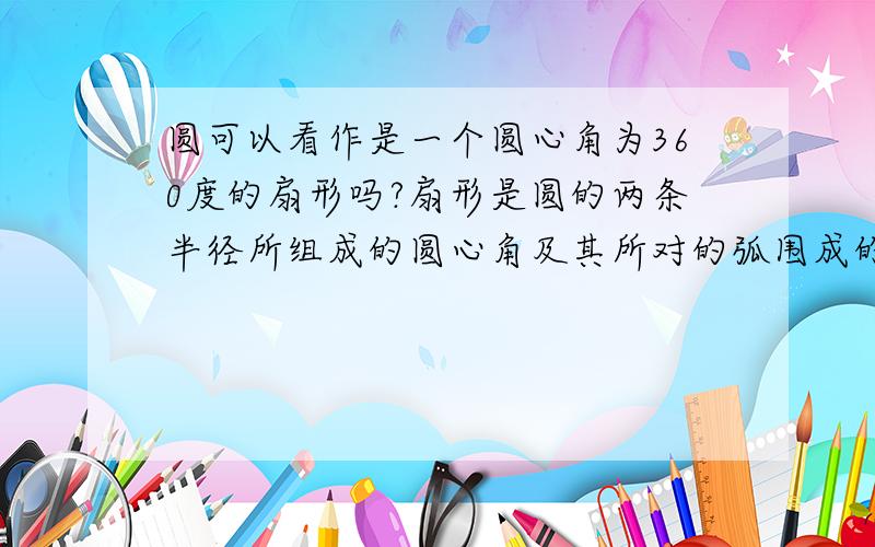 圆可以看作是一个圆心角为360度的扇形吗?扇形是圆的两条半径所组成的圆心角及其所对的弧围成的图形.这样的话,圆心角即使是359度,与弧围成的图形也仍可以叫做扇形,那么,当两条半径重合,