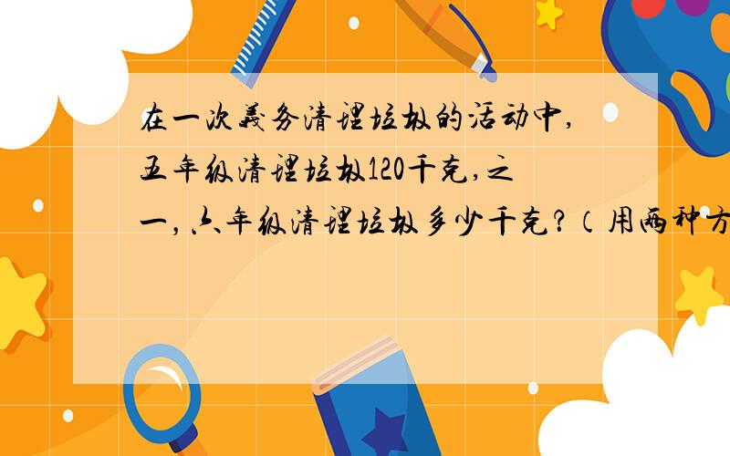 在一次义务清理垃圾的活动中,五年级清理垃圾120千克,之一，六年级清理垃圾多少千克？（用两种方法解答）。写出算式