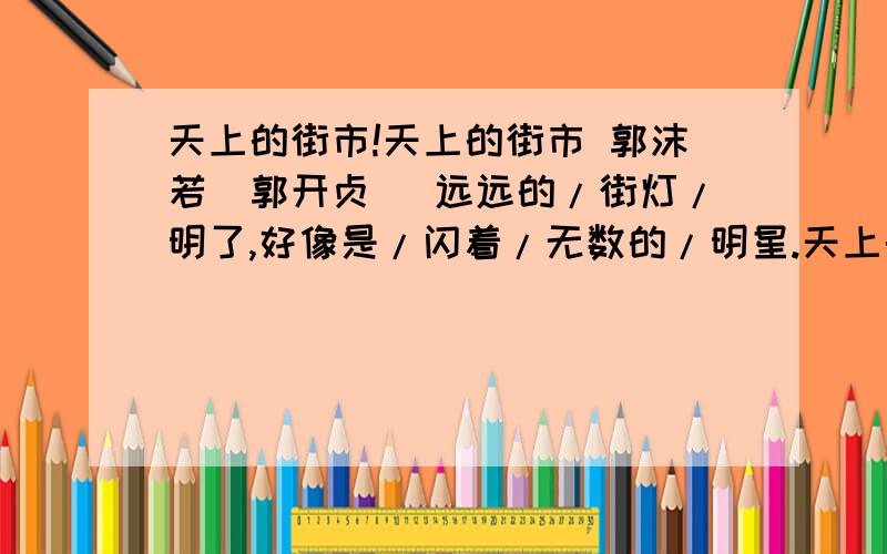 天上的街市!天上的街市 郭沫若（郭开贞） 远远的/街灯/明了,好像是/闪着/无数的/明星.天上的/明星/现了,好像是/点着/无数的/街灯.我想那/缥缈的/空中,定然有/美丽的/街市.街市上/陈列的/一