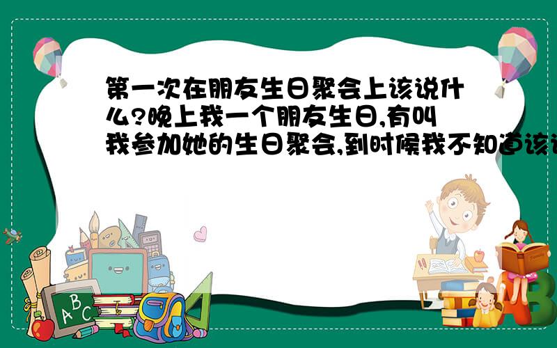 第一次在朋友生日聚会上该说什么?晚上我一个朋友生日,有叫我参加她的生日聚会,到时候我不知道该说什么~特别是敬酒的时候?谁能帮我出主意,来具体点、实际点,